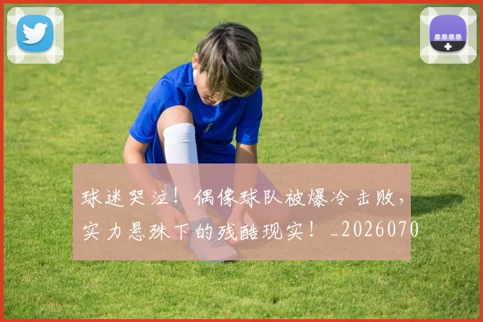 球迷哭泣!偶像球队被爆冷击败,实力悬殊下的残酷现实!_20260708191846