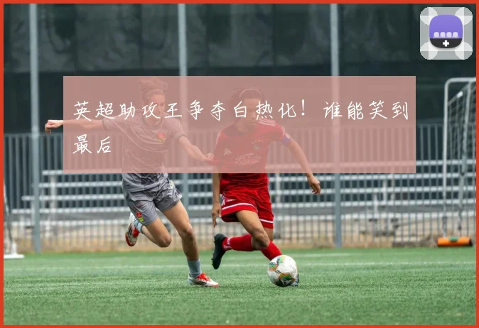 英超助攻王争夺白热化！谁能笑到最后