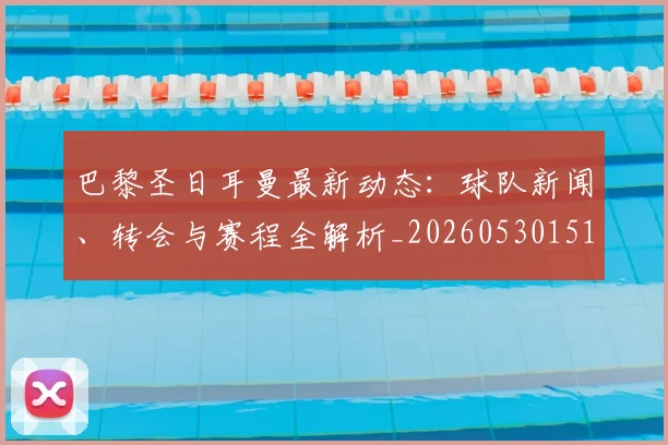 巴黎圣日耳曼最新动态:球队新闻、转会与赛程全解析_20260530151408_20260704171046