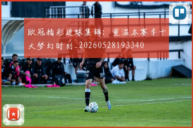 欧冠精彩进球集锦:重温本赛季十大梦幻时刻_20260528193340