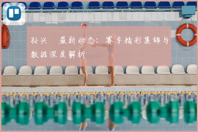 孙兴慜最新动态：赛季精彩集锦与数据深度解析