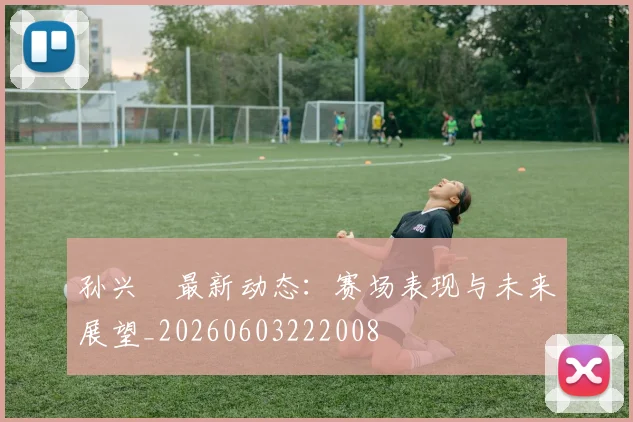 孙兴慜最新动态：赛场表现与未来展望_20260603222008