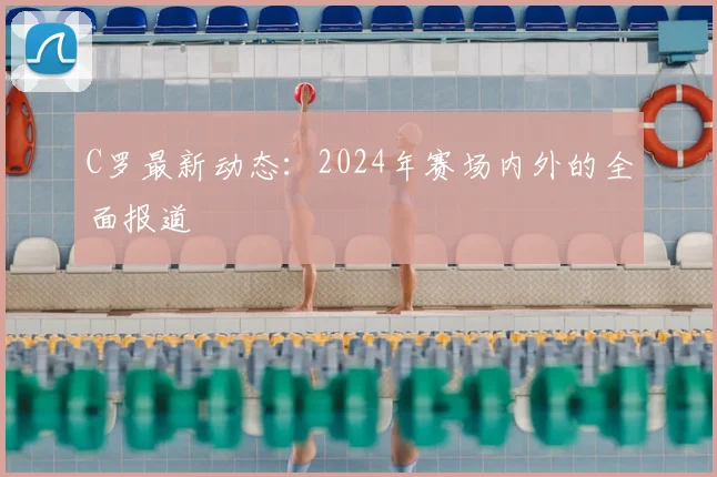 C罗最新动态：2024年赛场内外的全面报道