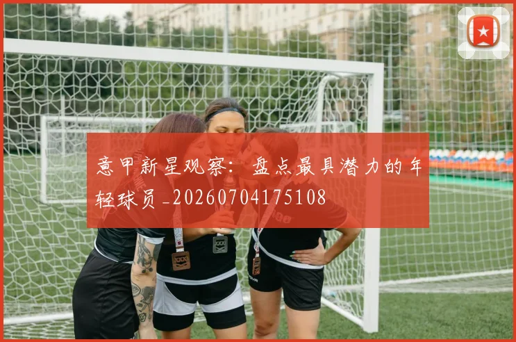 意甲新星观察：盘点最具潜力的年轻球员_20260704175108