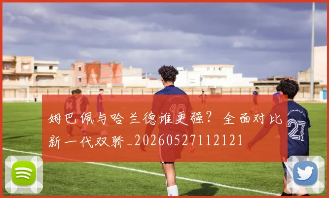 姆巴佩与哈兰德谁更强？全面对比新一代双骄_20260527112121