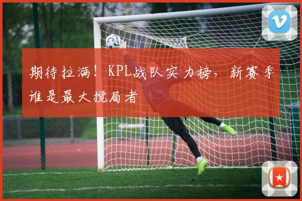 期待拉满!KPL战队实力榜,新赛季谁是最大搅局者