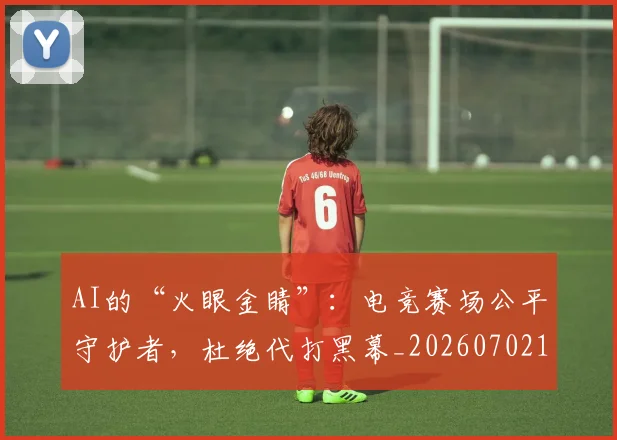 AI的“火眼金睛”：电竞赛场公平守护者，杜绝代打黑幕_20260702163730_20260712042502