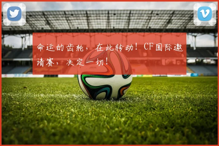 命运的齿轮,在此转动!CF国际邀请赛,决定一切!