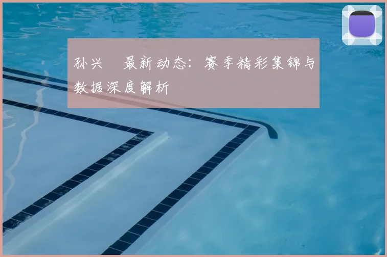 孙兴慜最新动态：赛季精彩集锦与数据深度解析