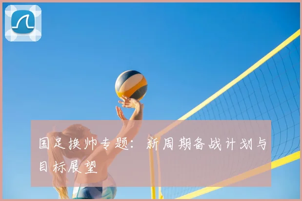 国足换帅专题：新周期备战计划与目标展望