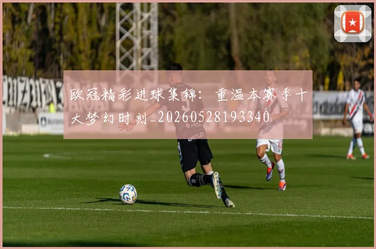 欧冠精彩进球集锦：重温本赛季十大梦幻时刻_20260528193340