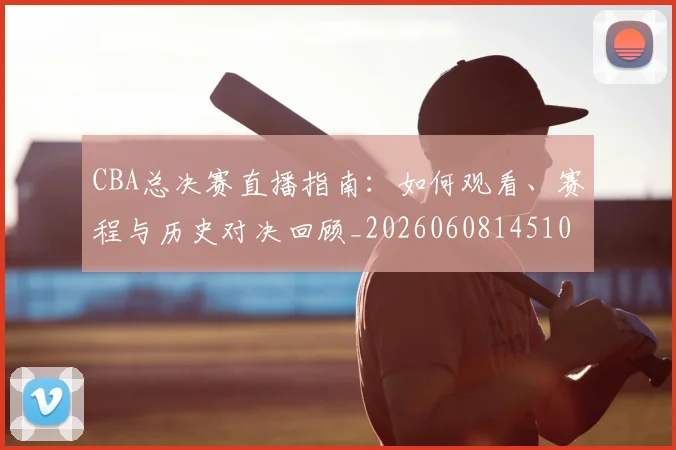 CBA总决赛直播指南：如何观看、赛程与历史对决回顾_20260608145104_20260701210820